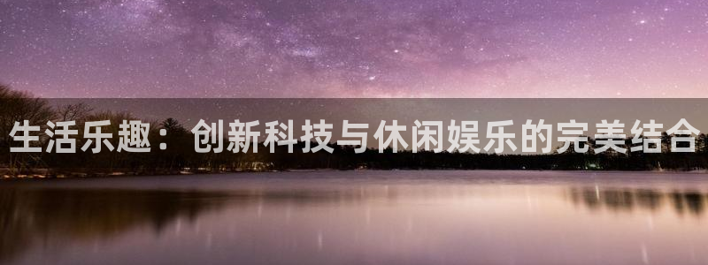 杜邦娱乐平台官方网站：生活乐趣：创新科技与休闲娱乐的完美结合
